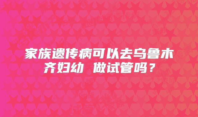 家族遗传病可以去乌鲁木齐妇幼 做试管吗？