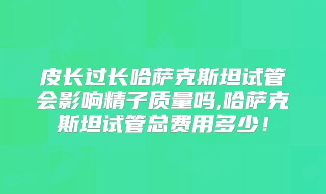 皮长过长哈萨克斯坦试管会影响精子质量吗,哈萨克斯坦试管总费用多少！