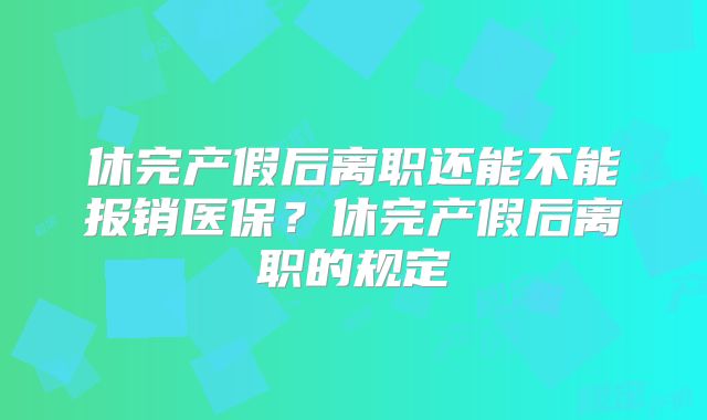 休完产假后离职还能不能报销医保?休完产假后离职的规定