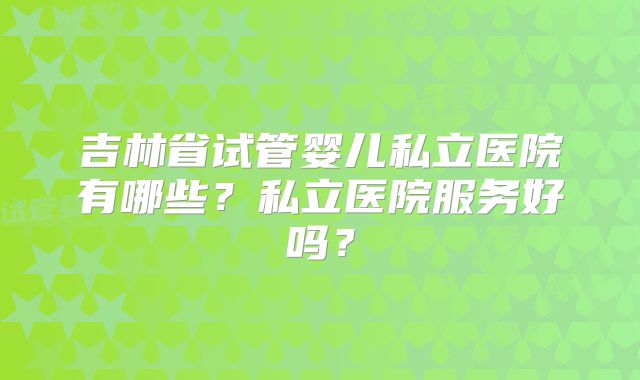 吉林省试管婴儿私立医院有哪些？私立医院服务好吗？