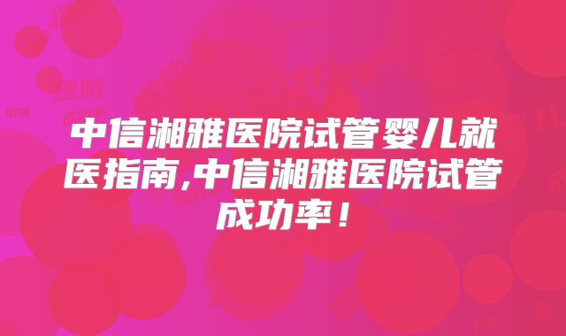 中信湘雅医院试管婴儿就医指南,中信湘雅医院试管成功率！