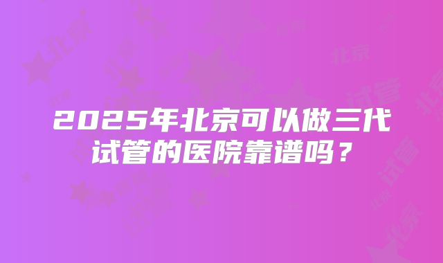 2025年北京可以做三代试管的医院靠谱吗?