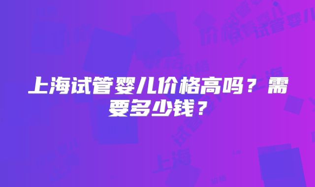 上海试管婴儿价格高吗?需要多少钱?