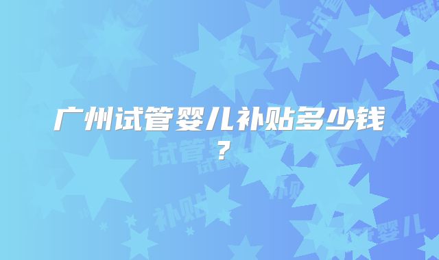 广州试管婴儿补贴多少钱?