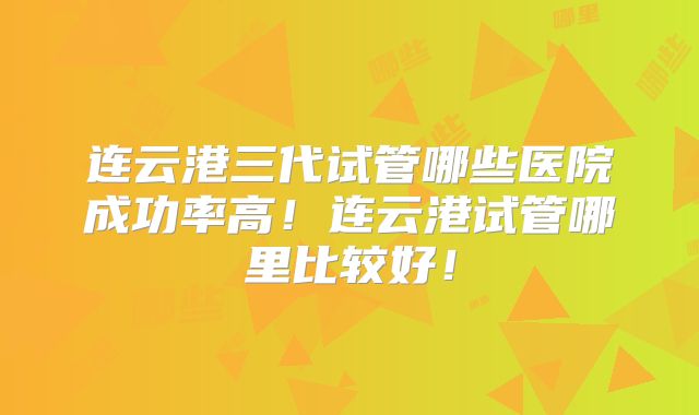连云港三代试管哪些医院成功率高！连云港试管哪里比较好！