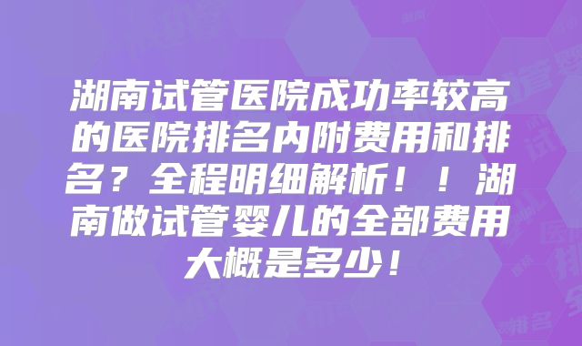 湖南试管医院成功率较高的医院排名内附费用和排名?全程明细解析!!湖南做试管婴儿的全部费用大概是多少!