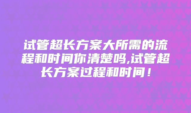 试管超长方案大所需的流程和时间你清楚吗,试管超长方案过程和时间！