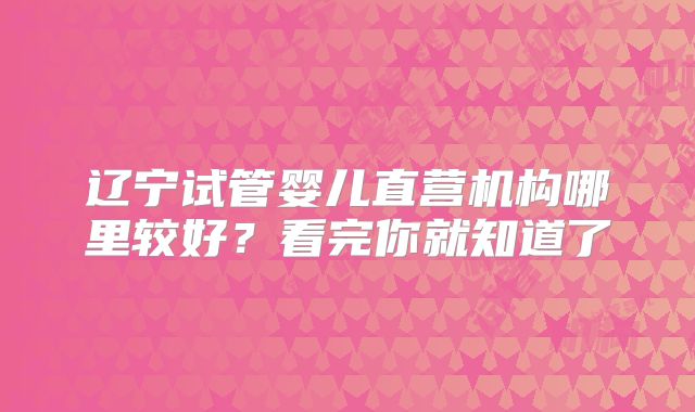辽宁试管婴儿直营机构哪里较好？看完你就知道了