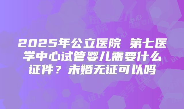 2025年公立医院 第七医学中心试管婴儿需要什么证件？未婚无证可以吗