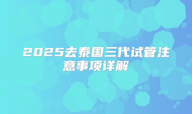 2025去泰国三代试管注意事项详解
