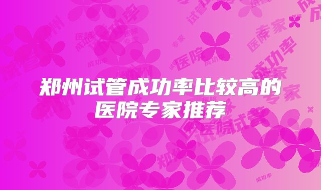 郑州试管成功率比较高的医院专家推荐