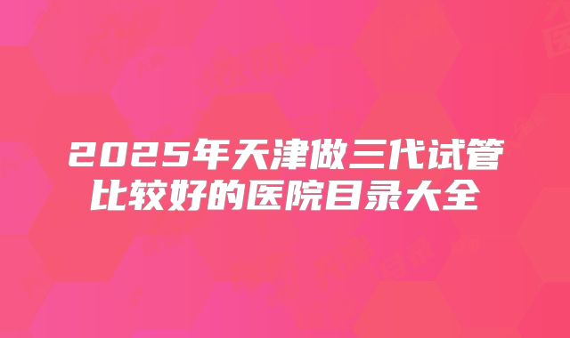 2025年天津做三代试管比较好的医院目录大全