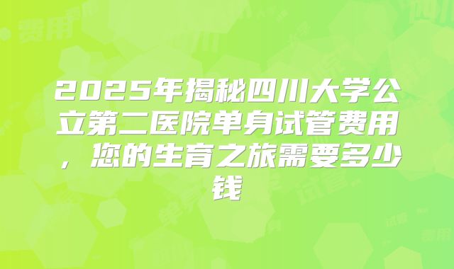 2025年揭秘四川大学公立第二医院单身试管费用,您的生育之旅需要多少钱