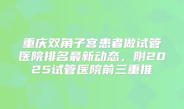 重庆双角子宫患者做试管医院排名最新动态,附2025试管医院前三重推