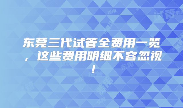 东莞三代试管全费用一览，这些费用明细不容忽视！