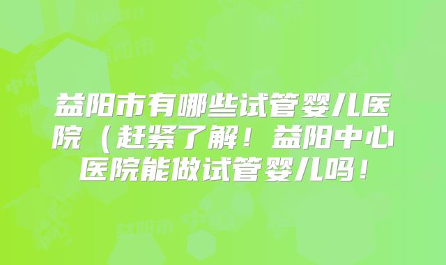 益阳市有哪些试管婴儿医院(赶紧了解!益阳中心医院能做试管婴儿吗!