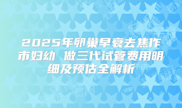 2025年卵巢早衰去焦作市妇幼 做三代试管费用明细及预估全解析