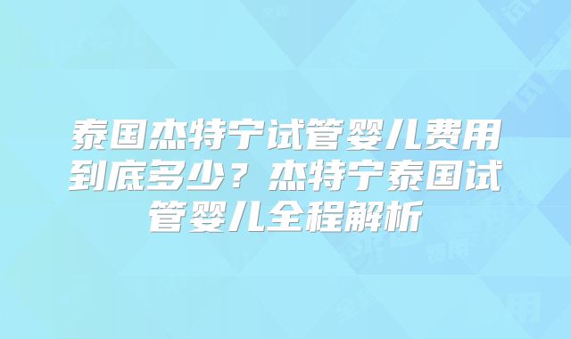 泰国杰特宁试管婴儿费用到底多少？杰特宁泰国试管婴儿全程解析
