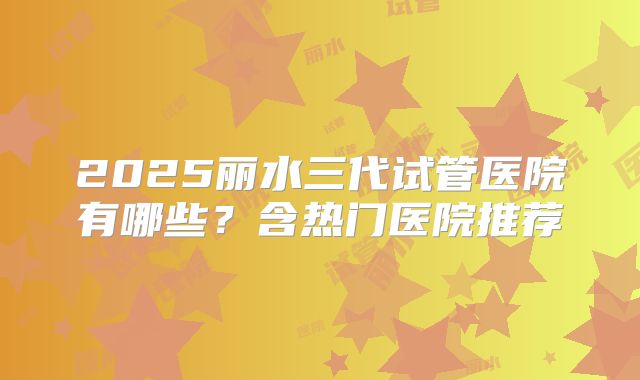 2025丽水三代试管医院有哪些？含热门医院推荐