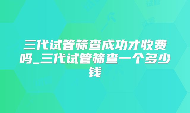 三代试管筛查成功才收费吗_三代试管筛查一个多少钱