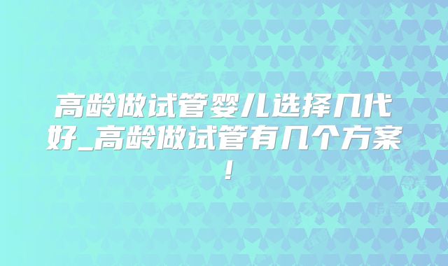 高龄做试管婴儿选择几代好_高龄做试管有几个方案!