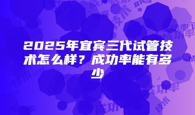 2025年宜宾三代试管技术怎么样？成功率能有多少