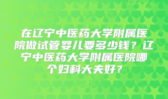 在辽宁中医药大学附属医院做试管婴儿要多少钱？辽宁中医药大学附属医院哪个妇科大夫好？