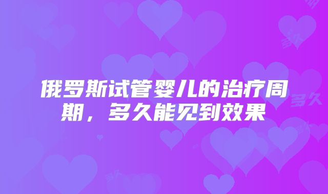 俄罗斯试管婴儿的治疗周期，多久能见到效果