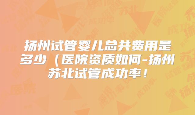 扬州试管婴儿总共费用是多少(医院资质如何-扬州苏北试管成功率!