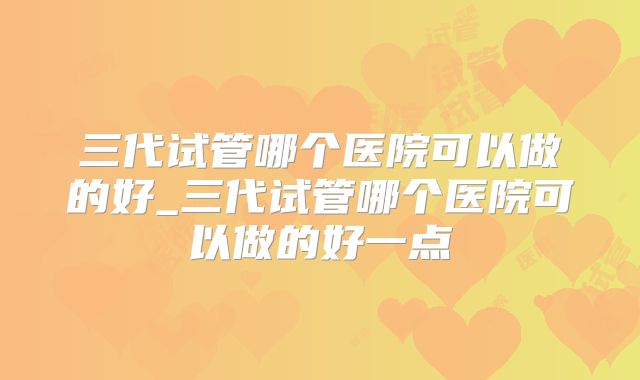 三代试管哪个医院可以做的好_三代试管哪个医院可以做的好一点