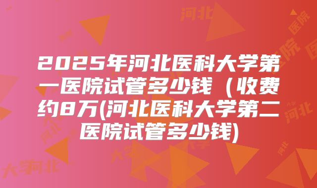 2025年河北医科大学第一医院试管多少钱（收费约8万(河北医科大学第二医院试管多少钱)