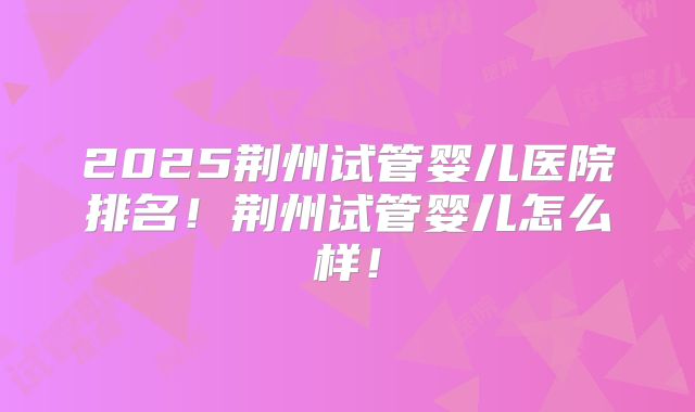 2025荆州试管婴儿医院排名!荆州试管婴儿怎么样!