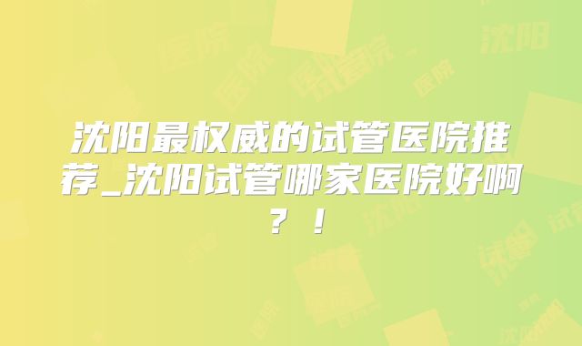 沈阳最权威的试管医院推荐_沈阳试管哪家医院好啊？！