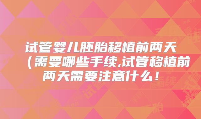 试管婴儿胚胎移植前两天（需要哪些手续,试管移植前两天需要注意什么！