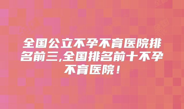全国公立不孕不育医院排名前三,全国排名前十不孕不育医院！