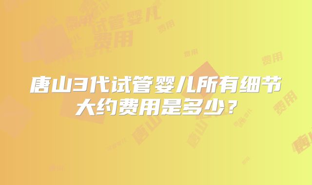 唐山3代试管婴儿所有细节大约费用是多少？