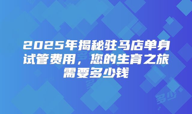 2025年揭秘驻马店单身试管费用，您的生育之旅需要多少钱