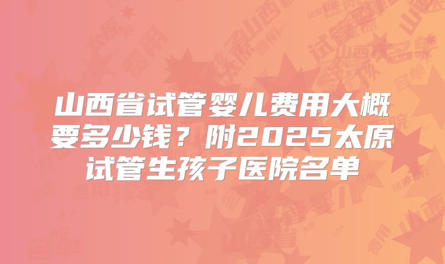 山西省试管婴儿费用大概要多少钱?附2025太原试管生孩子医院名单