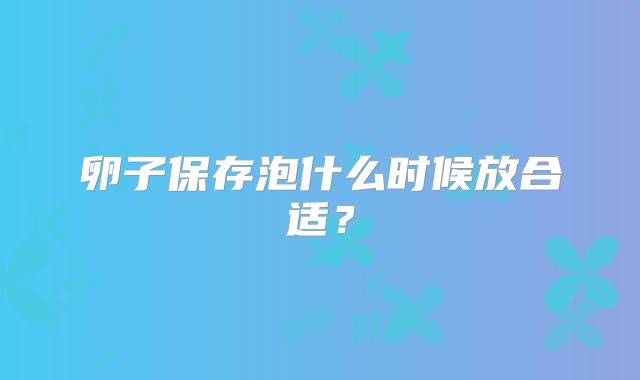 卵子保存泡什么时候放合适？
