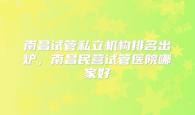 南昌试管私立机构排名出炉,南昌民营试管医院哪家好