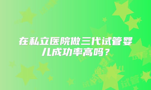 在私立医院做三代试管婴儿成功率高吗?