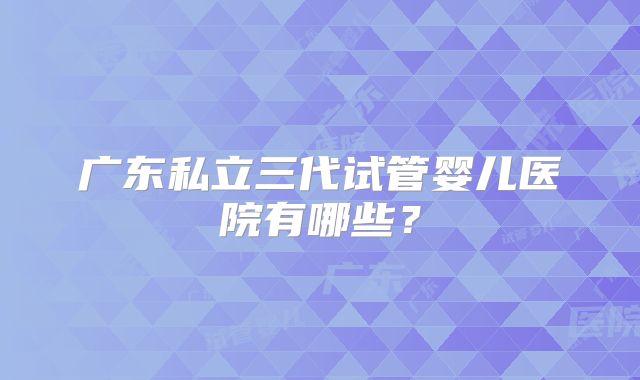 广东私立三代试管婴儿医院有哪些?
