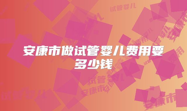 安康市做试管婴儿费用要多少钱