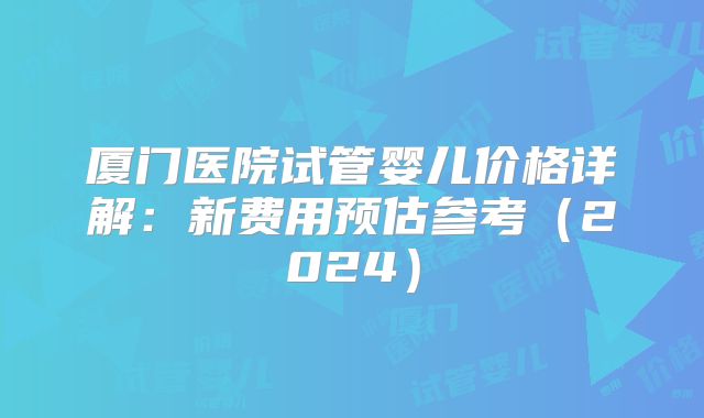 厦门医院试管婴儿价格详解:新费用预估参考(2024)