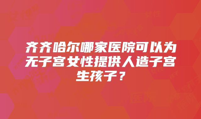齐齐哈尔哪家医院可以为无子宫女性提供人造子宫生孩子？