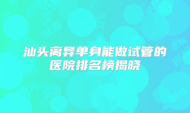 汕头离异单身能做试管的医院排名榜揭晓