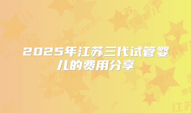 2025年江苏三代试管婴儿的费用分享