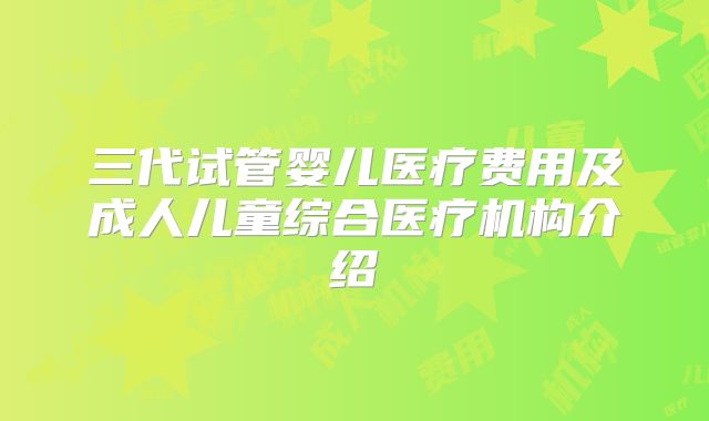 三代试管婴儿医疗费用及成人儿童综合医疗机构介绍