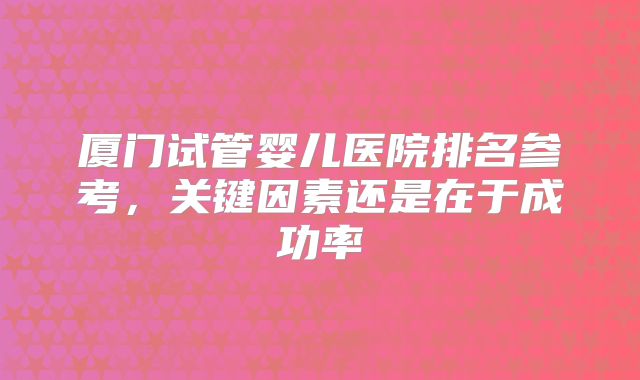 厦门试管婴儿医院排名参考，关键因素还是在于成功率