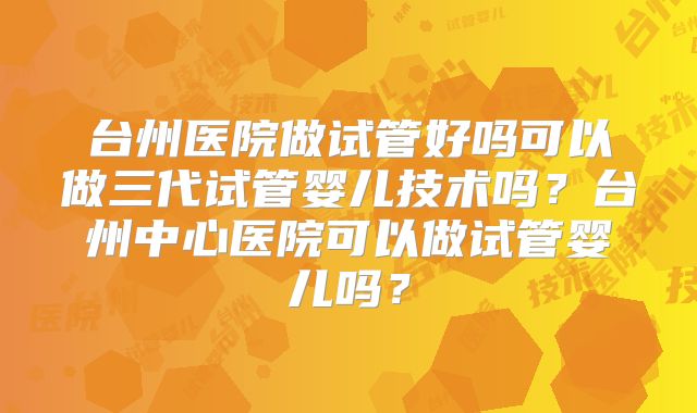 台州医院做试管好吗可以做三代试管婴儿技术吗？台州中心医院可以做试管婴儿吗？